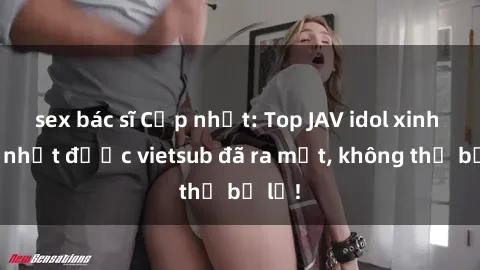 sex bác sĩ Cập nhật: Top JAV idol xinh đẹp nhất được vietsub đã ra mắt, không thể bỏ lỡ!