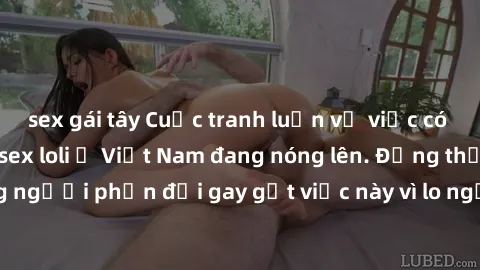 sex gái tây Cuộc tranh luận về việc có nên hợp pháp hóa sex loli ở Việt Nam đang nóng lên. Đồng thời, cũng có những người phản đối gay gắt việc này vì lo ngại về tác động tiêu cực lên trẻ em và xã hội