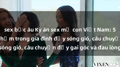 sex bắc âu Kỳ án sex mẹ con Việt Nam: Sự sở hữu và xâm phạm trong gia đình đầy sóng gió, câu chuyện đầy gai góc và đau lòng.