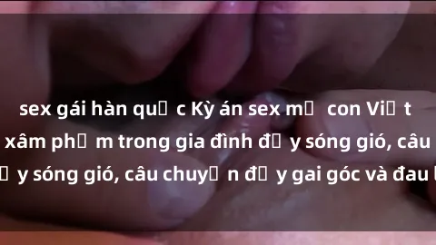 sex gái hàn quốc Kỳ án sex mẹ con Việt Nam: Sự sở hữu và xâm phạm trong gia đình đầy sóng gió, câu chuyện đầy gai góc và đau lòng.
