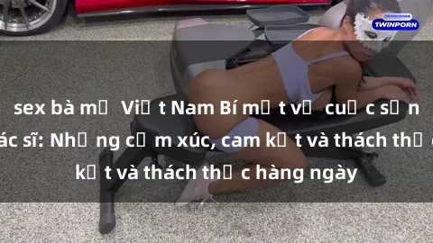 sex bà mẹ Việt Nam Bí mật về cuộc sống sex của bác sĩ: Những cảm xúc, cam kết và thách thức hàng ngày