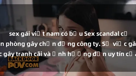 sex gái việt nam có bầu Sex scandal của nữ nhân viên văn phòng gây chấn động công ty. Sự việc gây tranh cãi và ảnh hưởng đến uy tín của doanh nghiệp.