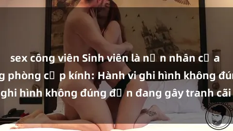 sex công viên Sinh viên là nạn nhân của video quay lén trong phòng cấp kính: Hành vi ghi hình không đúng đắn đang gây tranh cãi lớn