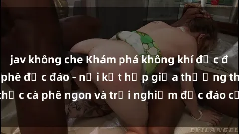 jav không che Khám phá không khí độc đáo tại sex quán cà phê độc đáo - nơi kết hợp giữa thưởng thức cà phê ngon và trải nghiệm độc đáo của không gian sex shop.