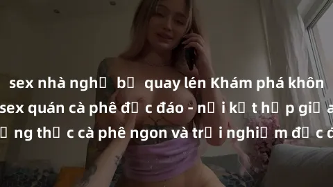 sex nhà nghỉ bị quay lén Khám phá không khí độc đáo tại sex quán cà phê độc đáo - nơi kết hợp giữa thưởng thức cà phê ngon và trải nghiệm độc đáo của không gian sex shop.