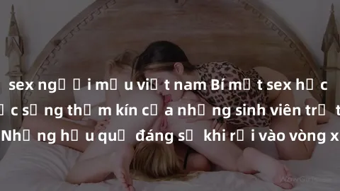 sex người mẫu việt nam Bí mật sex học sinh không che: Cuộc sống thầm kín của những sinh viên trẻ trên trường. Những hậu quả đáng sợ khi rơi vào vòng xoáy của tình dục từ tuổi mới lớn.