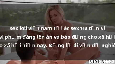 sex loli việt nam Tội ác sex tra tấn Việt Nam: những vụ vi phạm đáng lên án và báo động cho xã hội hiện nay. Đừng lờ đi vấn đề nghiêm trọng này!