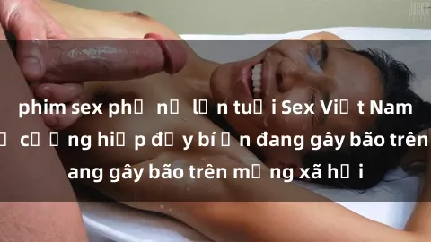phim sex phụ nữ lớn tuổi Sex Việt Nam: Bí mật về vụ cưỡng hiếp đầy bí ẩn đang gây bão trên mạng xã hội