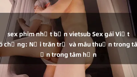 sex phim nhật bản vietsub Sex gái Việt Nam có chồng: Nỗi trăn trở và mâu thuẫn trong tâm hồn