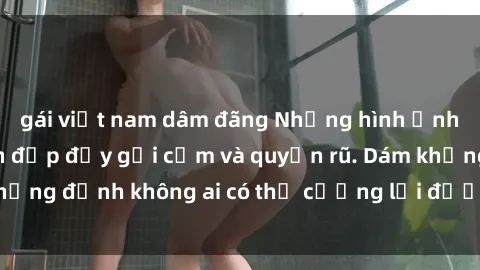 gái việt nam dâm đãng Những hình ảnh sex gái Việt xinh đẹp đầy gợi cảm và quyến rũ. Dám khẳng định không ai có thể cưỡng lại được vẻ đẹp của họ.