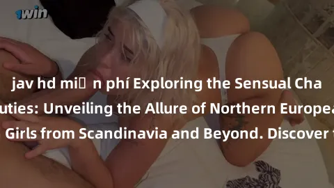jav hd miễn phí Exploring the Sensual Charms of Nordic Beauties: Unveiling the Allure of Northern European Sexiness in Girls from Scandinavia and Beyond. Discover the Seductive Secrets of Northern Eur