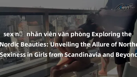 sex nữ nhân viên văn phòng Exploring the Sensual Charms of Nordic Beauties: Unveiling the Allure of Northern European Sexiness in Girls from Scandinavia and Beyond. Discover the Seductive Secrets of N