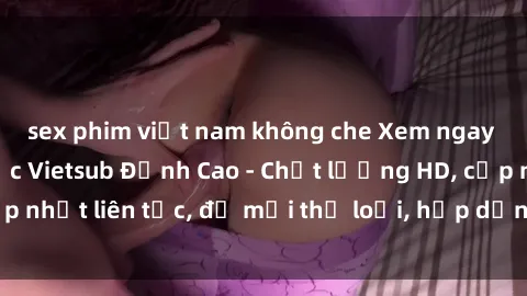 sex phim việt nam không che Xem ngay Sex Phim Hàn Quốc Vietsub Đỉnh Cao - Chất lượng HD, cập nhật liên tục, đủ mọi thể loại, hấp dẫn không thể bỏ qua!