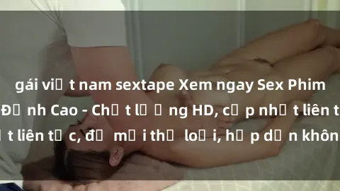 gái việt nam sextape Xem ngay Sex Phim Hàn Quốc Vietsub Đỉnh Cao - Chất lượng HD, cập nhật liên tục, đủ mọi thể loại, hấp dẫn không thể bỏ qua!