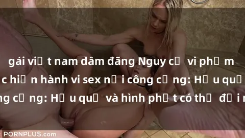 gái việt nam dâm đãng Nguy cơ vi phạm pháp luật khi thực hiện hành vi sex nơi công cộng: Hậu quả và hình phạt có thể đối mặt