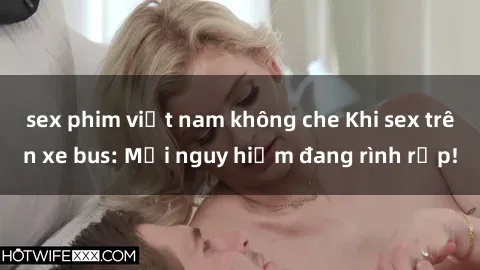 sex phim việt nam không che Khi sex trên xe bus: Mối nguy hiểm đang rình rập!