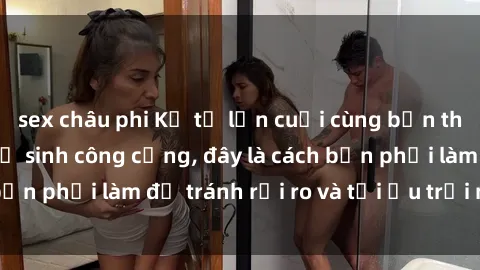 sex châu phi Kể từ lần cuối cùng bạn thực hành sex nhà vệ sinh công cộng, đây là cách bạn phải làm để tránh rủi ro và tối ưu trải nghiệm.