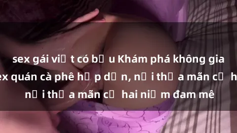 sex gái việt có bầu Khám phá không gian độc đáo tại sex quán cà phê hấp dẫn, nơi thỏa mãn cả hai niềm đam mê