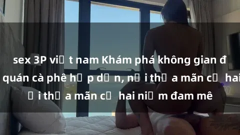 sex 3P việt nam Khám phá không gian độc đáo tại sex quán cà phê hấp dẫn, nơi thỏa mãn cả hai niềm đam mê