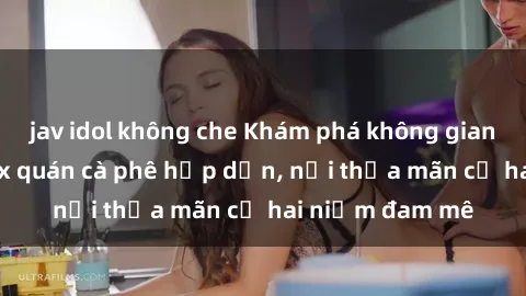 jav idol không che Khám phá không gian độc đáo tại sex quán cà phê hấp dẫn, nơi thỏa mãn cả hai niềm đam mê