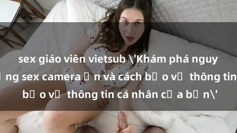 sex giáo viên vietsub 'Khám phá nguy cơ của việc sử dụng sex camera ẩn và cách bảo vệ thông tin cá nhân của bạn'