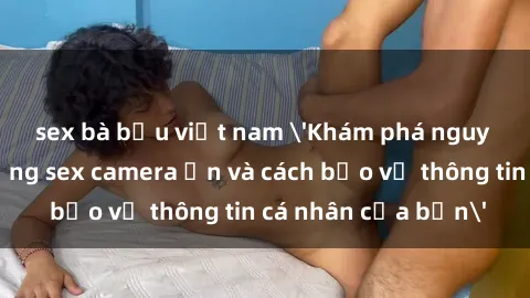 sex bà bầu việt nam 'Khám phá nguy cơ của việc sử dụng sex camera ẩn và cách bảo vệ thông tin cá nhân của bạn'