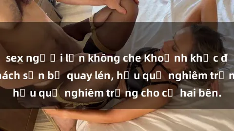 sex người lớn không che Khoảnh khắc đáng buồn: Sex khách sạn bị quay lén, hậu quả nghiêm trọng cho cả hai bên.