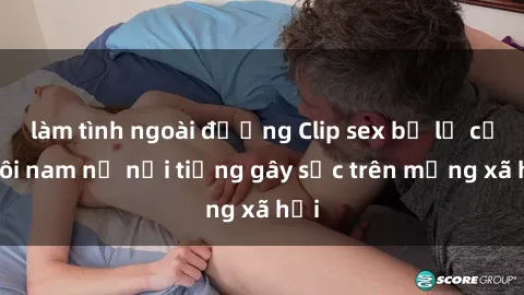 làm tình ngoài đường Clip sex bị lộ của đôi nam nữ nổi tiếng gây sốc trên mạng xã hội