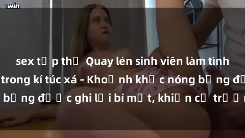 sex tập thể Quay lén sinh viên làm tình ngay trên giường trong kí túc xá - Khoảnh khắc nóng bỏng được ghi lại bí mật, khiến cả trường học xôn xao.