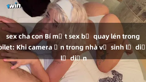 sex cha con Bí mật sex bị quay lén trong toilet: Khi camera ẩn trong nhà vệ sinh lộ diện