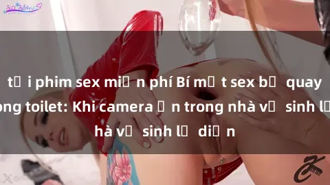 tải phim sex miễn phí Bí mật sex bị quay lén trong toilet: Khi camera ẩn trong nhà vệ sinh lộ diện