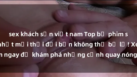 sex khách sạn việt nam Top bộ phim sex Hàn Quốc hot nhất mọi thời đại bạn không thể bỏ lỡ! Xem ngay để khám phá những cảnh quay nóng bỏng, đầy nghẹt thở!