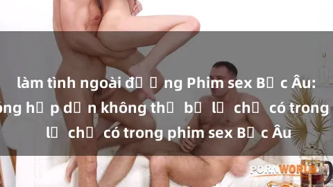 làm tình ngoài đường Phim sex Bắc Âu: Những cảnh nóng hấp dẫn không thể bỏ lỡ chỉ có trong phim sex Bắc Âu