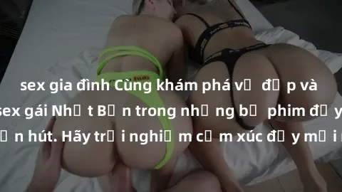 sex gia đình Cùng khám phá vẻ đẹp và sức gợi cảm của sex gái Nhật Bản trong những bộ phim đầy nghệ thuật và cuốn hút. Hãy trải nghiệm cảm xúc đầy mới mẻ và sống động từ những cảnh quay tinh tế và quyế