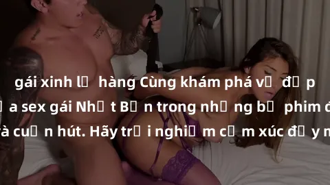 gái xinh lộ hàng Cùng khám phá vẻ đẹp và sức gợi cảm của sex gái Nhật Bản trong những bộ phim đầy nghệ thuật và cuốn hút. Hãy trải nghiệm cảm xúc đầy mới mẻ và sống động từ những cảnh quay tinh tế và 