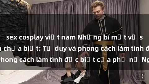 sex cosplay việt nam Những bí mật về sex gái Nga mà bạn chưa biết: Tư duy và phong cách làm tình đặc biệt của phụ nữ Nga