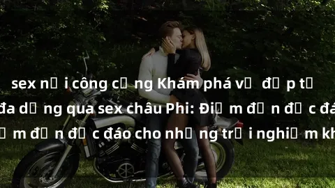 sex nơi công cộng Khám phá vẻ đẹp tự nhiên và văn hóa đa dạng qua sex châu Phi: Điểm đến độc đáo cho những trải nghiệm khó quên