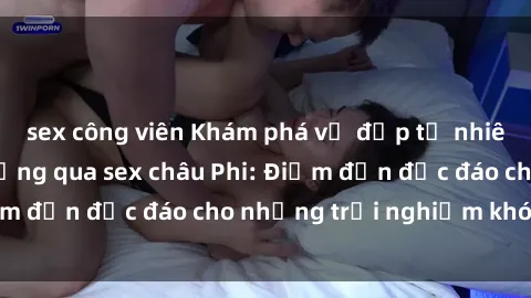 sex công viên Khám phá vẻ đẹp tự nhiên và văn hóa đa dạng qua sex châu Phi: Điểm đến độc đáo cho những trải nghiệm khó quên