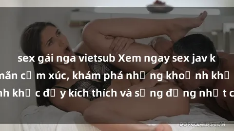 sex gái nga vietsub Xem ngay sex jav không che để thỏa mãn cảm xúc, khám phá những khoảnh khắc đầy kích thích và sống động nhất chỉ trong click!
