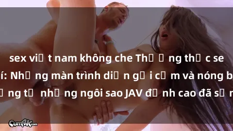 sex việt nam không che Thưởng thức sex JAV idol miễn phí: Những màn trình diễn gợi cảm và nóng bỏng từ những ngôi sao JAV đỉnh cao đã sẵn sàng để bạn khám phá.
