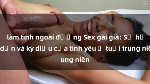 làm tình ngoài đường Sex gái già: Sự hấp dẫn và kỳ diệu của tình yêu ở tuổi trung niên