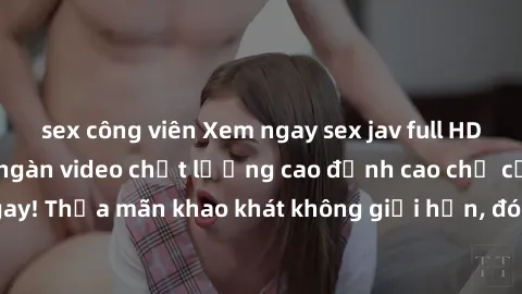 sex công viên Xem ngay sex jav full HD miễn phí - Hàng ngàn video chất lượng cao đỉnh cao chỉ cần click vào ngay! Thỏa mãn khao khát không giới hạn, đón chờ những trải nghiệm mới lạ!