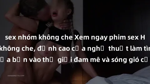 sex nhóm không che Xem ngay phim sex HD chất lượng cao không che, đỉnh cao của nghệ thuật làm tình, đưa bạn vào thế giới đam mê và sóng gió của tình yêu không giới hạn.