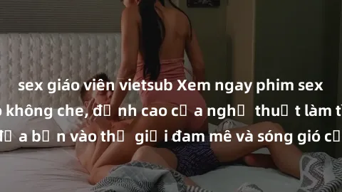 sex giáo viên vietsub Xem ngay phim sex HD chất lượng cao không che, đỉnh cao của nghệ thuật làm tình, đưa bạn vào thế giới đam mê và sóng gió của tình yêu không giới hạn.