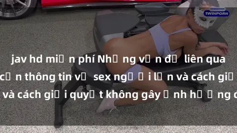jav hd miễn phí Những vấn đề liên quan đến việc tiếp cận thông tin về sex người lớn và cách giải quyết không gây ảnh hưởng đến trẻ em