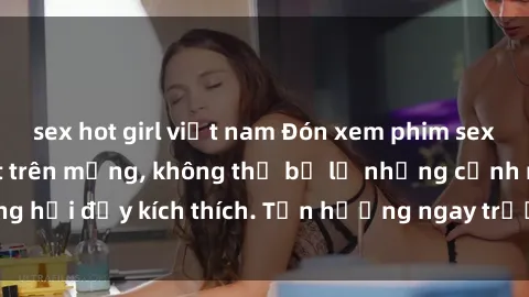 sex hot girl việt nam Đón xem phim sex mới nhất đang hot trên mạng, không thể bỏ lỡ những cảnh nóng hổi đầy kích thích. Tận hưởng ngay trước khi bị xoá chóng mặt!