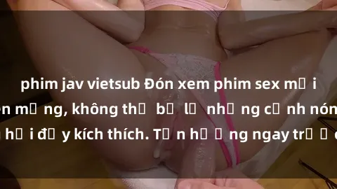 phim jav vietsub Đón xem phim sex mới nhất đang hot trên mạng, không thể bỏ lỡ những cảnh nóng hổi đầy kích thích. Tận hưởng ngay trước khi bị xoá chóng mặt!