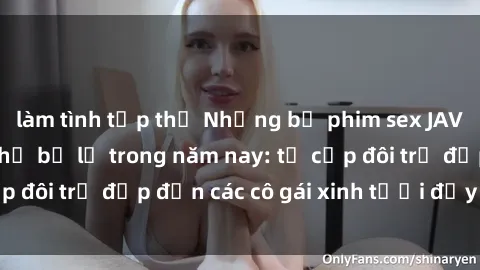 làm tình tập thể Những bộ phim sex JAV hot nhất không thể bỏ lỡ trong năm nay: từ cặp đôi trẻ đẹp đến các cô gái xinh tươi đầy sức hút.