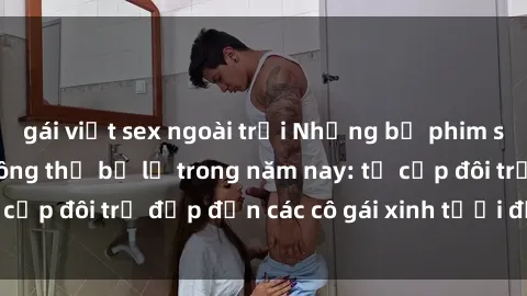 gái việt sex ngoài trời Những bộ phim sex JAV hot nhất không thể bỏ lỡ trong năm nay: từ cặp đôi trẻ đẹp đến các cô gái xinh tươi đầy sức hút.