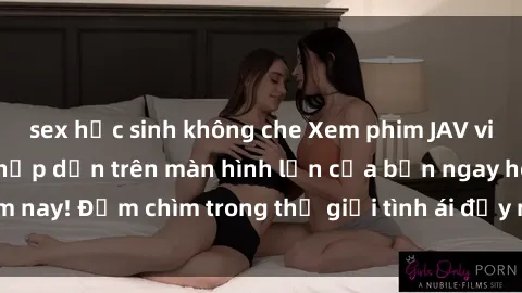 sex học sinh không che Xem phim JAV vietsub mới nhất và hấp dẫn trên màn hình lớn của bạn ngay hôm nay! Đắm chìm trong thế giới tình ái đầy nóng bỏng và kích thích.